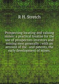 Prospecting locating and valuing mines: a practical treatise for the use of prospectors investors and mining men generally : with an account of the . and patents, the early development of mines,