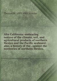 Alta California: embracing notices of the climate, soil, and agricultural products of northern Mexico and the Pacific seaboard; also, a history of the . against the territories of northern Mexico,
