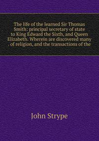 The life of the learned Sir Thomas Smith: principal secretary of state to King Edward the Sixth, and Queen Elizabeth. Wherein are discovered many . of religion, and the transactions of the