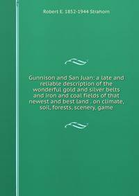Gunnison and San Juan: a late and reliable description of the wonderful gold and silver belts and iron and coal fields of that newest and best land . on climate, soil, forests, scenery, game
