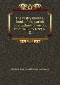 The vestry minute-book of the parish of Stratford-on-Avon, from 1617 to 1699 A.D