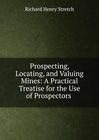 Prospecting, Locating, and Valuing Mines: A Practical Treatise for the Use of Prospectors .