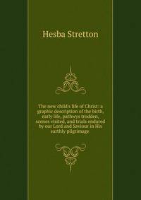 The new child's life of Christ: a graphic description of the birth, early life, pathwys trodden, scenes visited, and trials endured by our Lord and Saviour in His earthly pilgrimage .