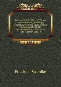Goethe's Briefe: Th. N.-Z. Briefe an Unbekannte. Nachtr?ge, Berichtigungen Und Erg?nzungen. Gruppirung Der Briefe. Gesammtresultate. Nachwort. 1884 (German Edition)