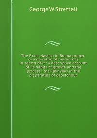 The Ficus elastica in Burma proper: or a narrative of my journey in search of it : a descriptive account of its habits of growth and the process . the Kakhyens in the preparation of caoutchouc