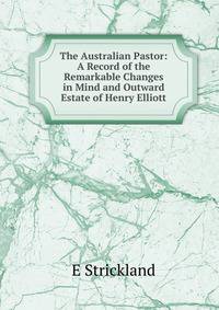 The Australian Pastor: A Record of the Remarkable Changes in Mind and Outward Estate of Henry Elliott
