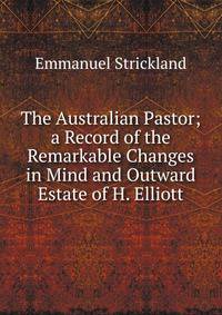 The Australian Pastor; a Record of the Remarkable Changes in Mind and Outward Estate of H. Elliott