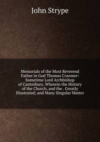 Memorials of the Most Reverend Father in God Thomas Cranmer: Sometime Lord Archbishop of Canterbury. Wherein the History of the Church, and the . Greatly Illustrated; and Many Singular Matter