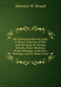The (Enlarged) Morning Light: A Choice Collection of New and Old Songs for Sunday Schools, Prayer Meetings, Praise Meetings, Conference Meetings, and the Home Circle