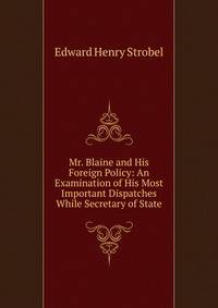 Mr. Blaine and His Foreign Policy: An Examination of His Most Important Dispatches While Secretary of State