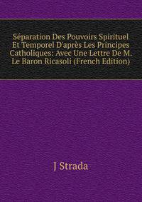 S?paration Des Pouvoirs Spirituel Et Temporel D'apr?s Les Principes Catholiques: Avec Une Lettre De M. Le Baron Ricasoli (French Edition)