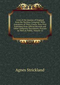 Lives of the Queens of England from the Norman Conquest: With Anecdotes of Their Courts, Now First Published from Official Records and Other Authentic Documents, Provate As Well As Public, Volume 12