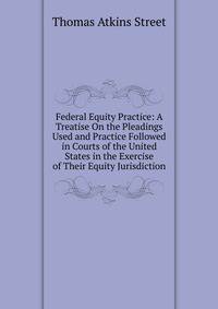 Federal Equity Practice: A Treatise On the Pleadings Used and Practice Followed in Courts of the United States in the Exercise of Their Equity Jurisdiction