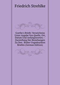 Goethe's Briefe: Verzeichniss Unter Angabe Von Quelle, Ort, Datum Und Anfangsworten.--Darstellung Der Beziehungen Zu Den . Bisher Ungedruckten Briefen (German Edition)