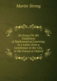 An Essay On the Usefulness of Mathematical Learning: In a Letter from a Gentleman in the City, to His Friend at Oxford