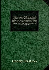 Original Papers: With an Authentic State of the Proofs and Proceedings Before the Coroner's Inquest, Which Was Assembled at Madras, Upon the Death of . Proofs and Proceedings Before the Justic