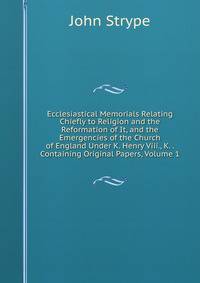 Ecclesiastical Memorials Relating Chiefly to Religion and the Reformation of It, and the Emergencies of the Church of England Under K. Henry Viii., K. . Containing Original Papers, Volume 1