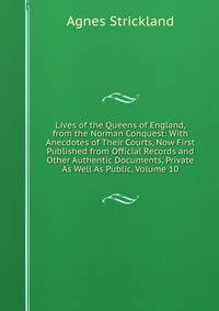 Lives of the Queens of England, from the Norman Conquest: With Anecdotes of Their Courts, Now First Published from Official Records and Other Authentic Documents, Private As Well As Public, Volume 10