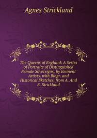 The Queens of England: A Series of Portraits of Distinguished Female Sovereigns, by Eminent Artists. with Biogr. and Historical Sketches, from A. And E. Strickland