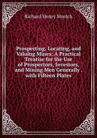 Prospecting, Locating, and Valuing Mines: A Practical Treatise for the Use of Prospectors, Investors, and Mining Men Generally . with Fifteen Plates