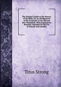 The Scholar's Guide to the History of the Bible, Or, an Abridgement of the Scriptures of the Old and New Testament: With Explanatory Remarks: Intended for the Use of Schools and Families