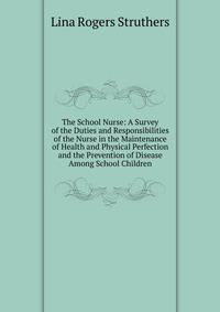 The School Nurse: A Survey of the Duties and Responsibilities of the Nurse in the Maintenance of Health and Physical Perfection and the Prevention of Disease Among School Children