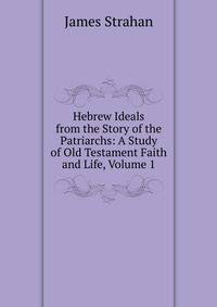 Hebrew Ideals from the Story of the Patriarchs: A Study of Old Testament Faith and Life, Volume 1