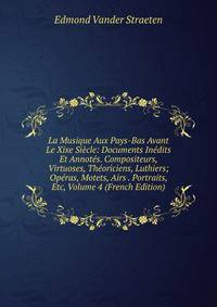 La Musique Aux Pays-Bas Avant Le Xixe Siecle: Documents Inedits Et Annotes. Compositeurs, Virtuoses, Theoriciens, Luthiers; Operas, Motets, Airs . Portraits, Etc, Volume 4 (French Edition)