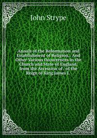 Annals of the Reformation and Establishment of Religion,: And Other Various Occurrences in the Church and State of England, from the Accession of . of the Reign of King James I. .