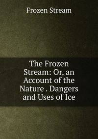 The Frozen Stream: Or, an Account of the Nature . Dangers and Uses of Ice