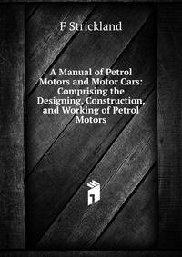A Manual of Petrol Motors and Motor Cars: Comprising the Designing, Construction, and Working of Petrol Motors