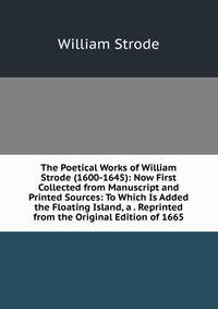 The Poetical Works of William Strode (1600-1645): Now First Collected from Manuscript and Printed Sources: To Which Is Added the Floating Island, a . Reprinted from the Original Edition of 1665