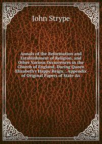 Annals of the Reformation and Establishment of Religion, and Other Various Occurrences in the Church of England, During Queen Elizabeth's Happy Reign: . Appendix of Original Papers of State &amp;c