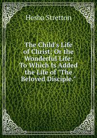 The Child's Life of Christ; Or the Wonderful Life: To Which Is Added the Life of "The Beloved Disciple.".