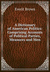 A Dictionary of American Politics: Comprising Accounts of Political Parties, Measures and Men