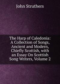 The Harp of Caledonia: A Collection of Songs, Ancient and Modern, Chiefly Scottish, with an Essay On Scottish Song Writers, Volume 2
