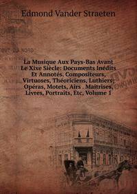 La Musique Aux Pays-Bas Avant Le Xixe Siecle: Documents Inedits Et Annotes. Compositeurs, Virtuoses, Theoriciens, Luthiers; Operas, Motets, Airs . Maitrises, Livres, Portraits, Etc, Volume 1