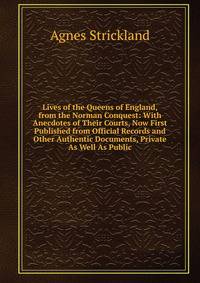 Lives of the Queens of England, from the Norman Conquest: With Anecdotes of Their Courts, Now First Published from Official Records and Other Authentic Documents, Private As Well As Public