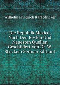 Die Republik Mexico, Nach Den Besten Und Neuesten Quellen Geschildert Von Dr. W. Stricker (German Edition)