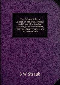 The Golden Rule: A Collection of Songs, Hymns, and Chants for Sunday-Schools, Juvenile Concerts, Festivals, Anniversaries, and the Home Circle