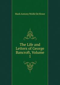 The Life and Letters of George Bancroft, Volume 1