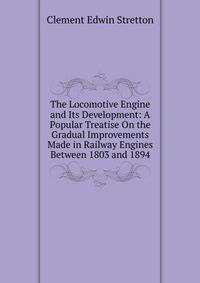 The Locomotive Engine and Its Development: A Popular Treatise On the Gradual Improvements Made in Railway Engines Between 1803 and 1894
