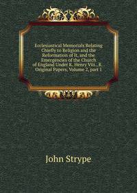 Ecclesiastical Memorials Relating Chiefly to Religion and the Reformation of It, and the Emergencies of the Church of England Under K. Henry Viii., K. . Original Papers, Volume 2, part 1
