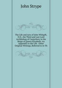 The Life and Acts of John Whitgift, D.D., the Third and Last Lord Archbishop of Canterbury in the Reign of Queen Elizabeth: An Appendix to the Life . Other Original Writings, Referred to in Th