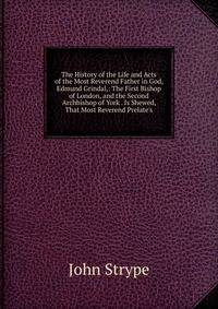 The History of the Life and Acts of the Most Reverend Father in God, Edmund Grindal,: The First Bishop of London, and the Second Archbishop of York . Is Shewed, That Most Reverend Prelate's