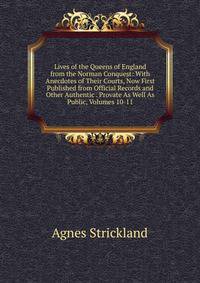 Lives of the Queens of England from the Norman Conquest: With Anecdotes of Their Courts, Now First Published from Official Records and Other Authentic . Provate As Well As Public, Volumes 10-11