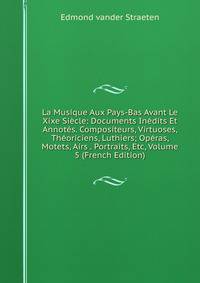 La Musique Aux Pays-Bas Avant Le Xixe Siecle: Documents Inedits Et Annotes. Compositeurs, Virtuoses, Theoriciens, Luthiers; Operas, Motets, Airs . Portraits, Etc, Volume 5 (French Edition)
