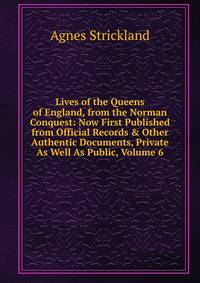 Lives of the Queens of England, from the Norman Conquest: Now First Published from Official Records &amp; Other Authentic Documents, Private As Well As Public, Volume 6