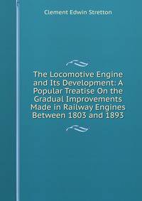 The Locomotive Engine and Its Development: A Popular Treatise On the Gradual Improvements Made in Railway Engines Between 1803 and 1893