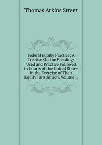 Federal Equity Practice: A Treatise On the Pleadings Used and Practice Followed in Courts of the United States in the Exercise of Their Equity Jurisdiction, Volume 1